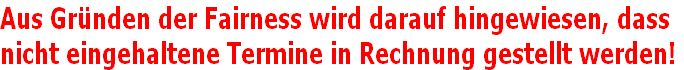 Aus Gründen der Fairness wird darauf hingewiesen, dass
nicht eingehaltene Termine in Rechnung gestellt werden!